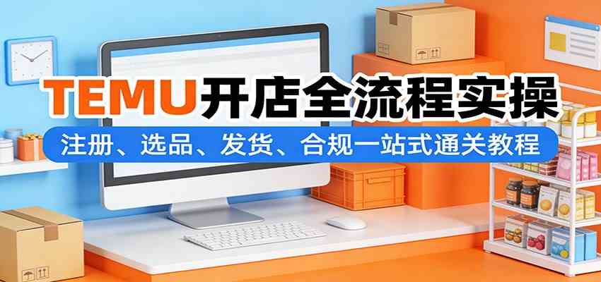 TEMU开店全流程实操：注册、选品、发货、合规一站式通关教程-易网创