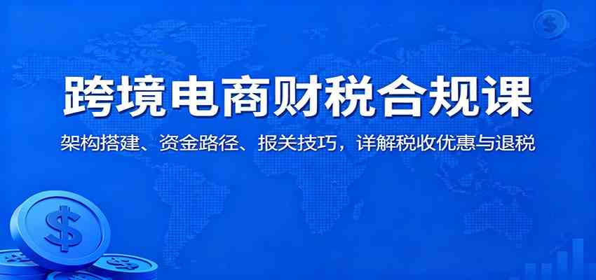 跨境电商财税合规课：架构搭建、资金路径、报关技巧，详解税收优惠与退税-易网创