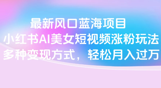 最新风口蓝海项目，小红书AI美女短视频涨粉玩法，多种变现方式轻松月入过万-易网创