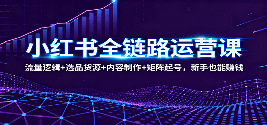 小红书全链路运营课：流量逻辑+选品货源+内容制作+矩阵起号，新手也能赚钱-易网创