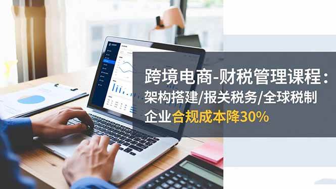（16509期）跨境电商-财税管理课程：架构搭建/报关税务/全球税制，企业合规成本降30%-易网创