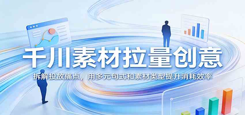 千川素材拉量创意:拆解投放痛点,用多元句式和素材类型提升消耗效率-易网创