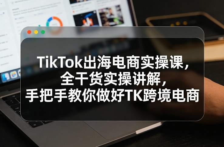 TikTok出海电商实操课，全干货实操讲解，手把手教你做好TK跨境电商-易网创