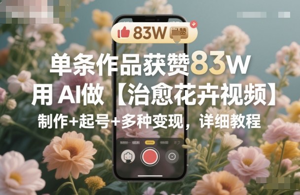 单条作品获赞83W，用AI做【治愈花卉视频】，制作+起号+多种变现，详细教程-易网创